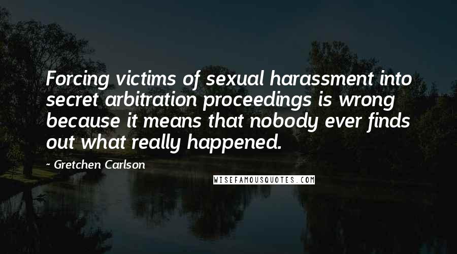 Gretchen Carlson Quotes: Forcing victims of sexual harassment into secret arbitration proceedings is wrong because it means that nobody ever finds out what really happened.