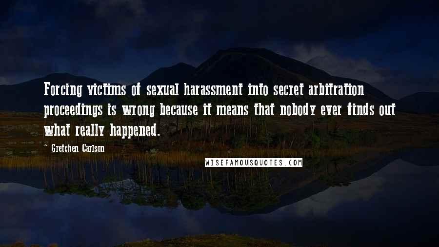 Gretchen Carlson Quotes: Forcing victims of sexual harassment into secret arbitration proceedings is wrong because it means that nobody ever finds out what really happened.