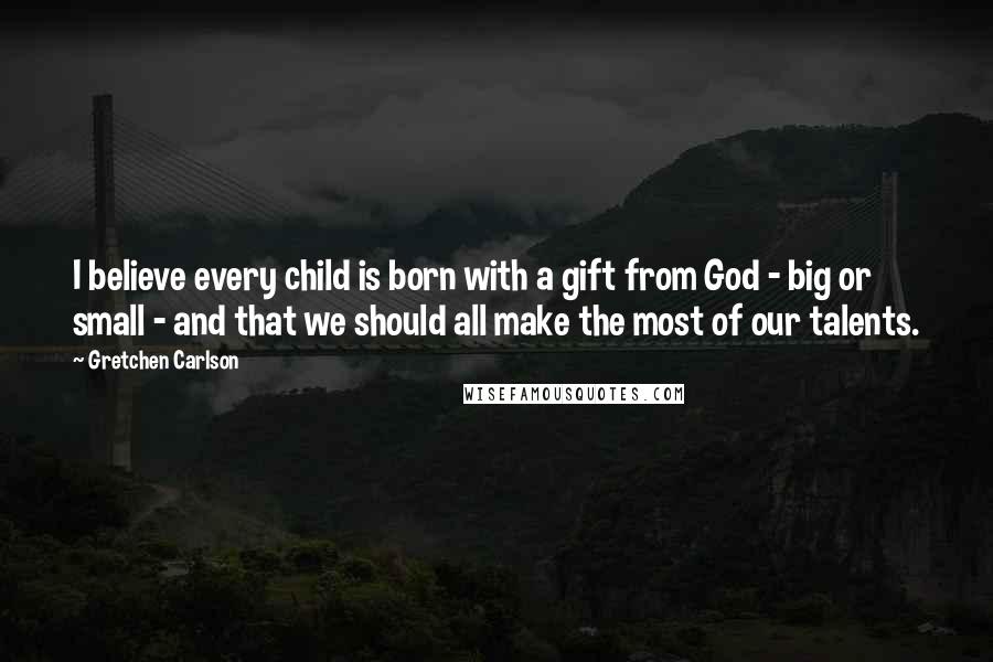 Gretchen Carlson Quotes: I believe every child is born with a gift from God - big or small - and that we should all make the most of our talents.