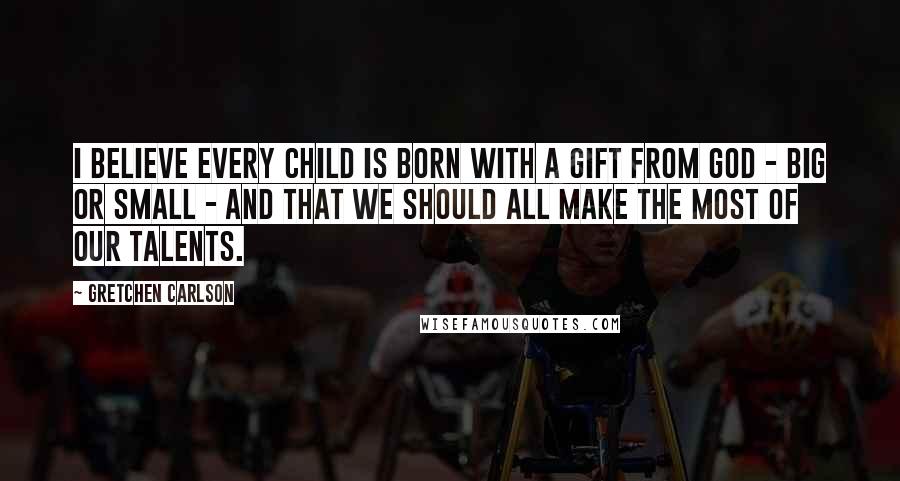 Gretchen Carlson Quotes: I believe every child is born with a gift from God - big or small - and that we should all make the most of our talents.