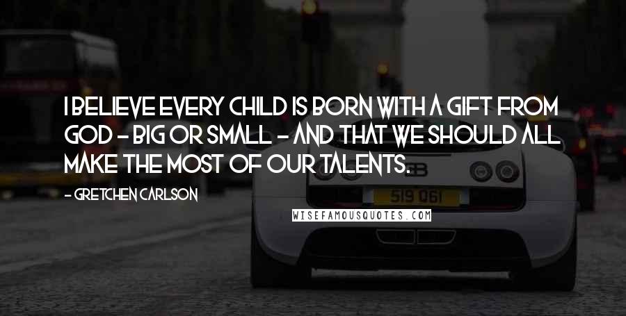 Gretchen Carlson Quotes: I believe every child is born with a gift from God - big or small - and that we should all make the most of our talents.