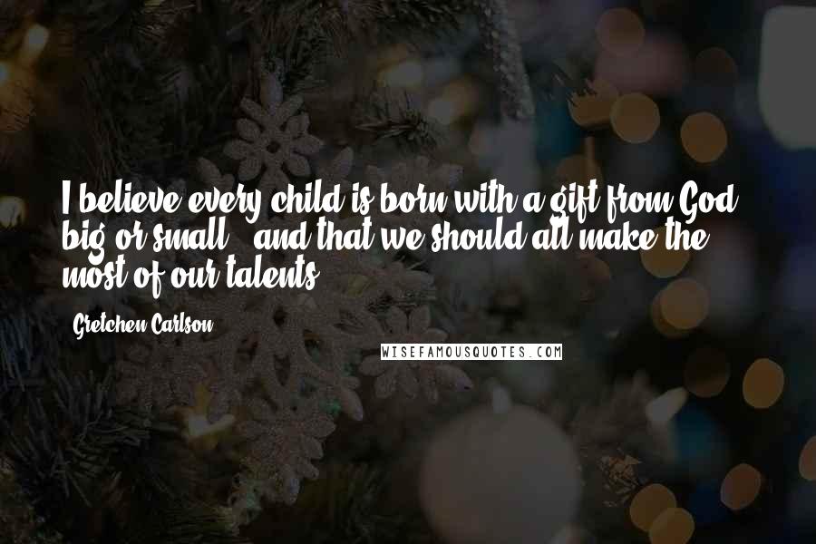Gretchen Carlson Quotes: I believe every child is born with a gift from God - big or small - and that we should all make the most of our talents.