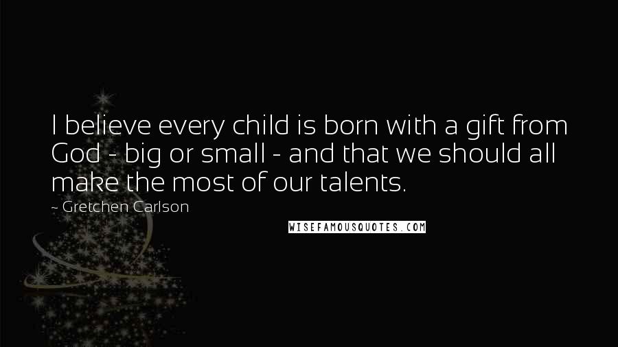 Gretchen Carlson Quotes: I believe every child is born with a gift from God - big or small - and that we should all make the most of our talents.