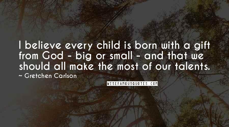 Gretchen Carlson Quotes: I believe every child is born with a gift from God - big or small - and that we should all make the most of our talents.