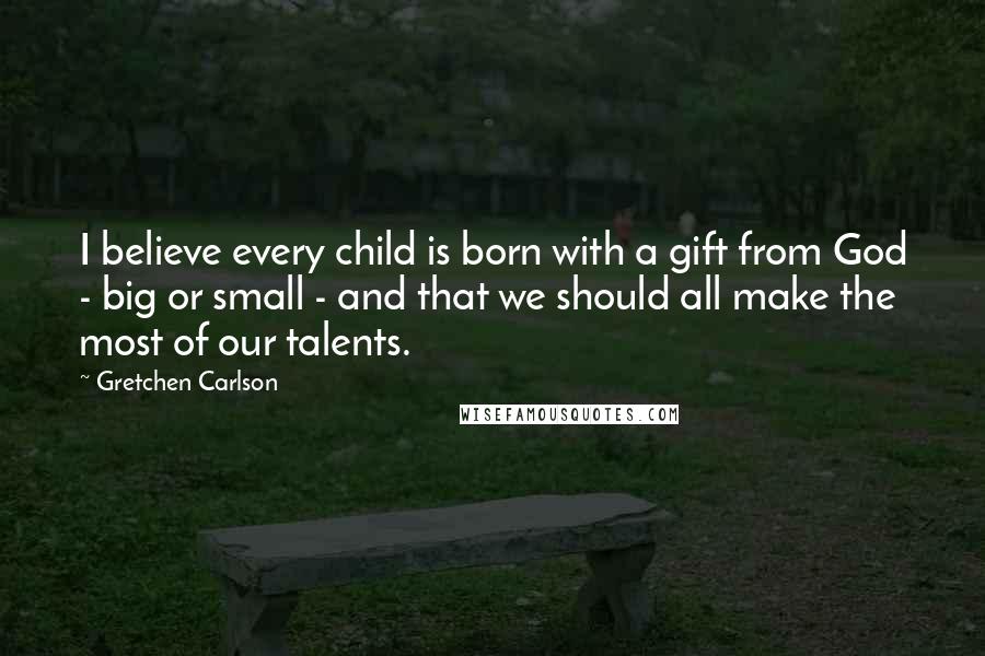 Gretchen Carlson Quotes: I believe every child is born with a gift from God - big or small - and that we should all make the most of our talents.