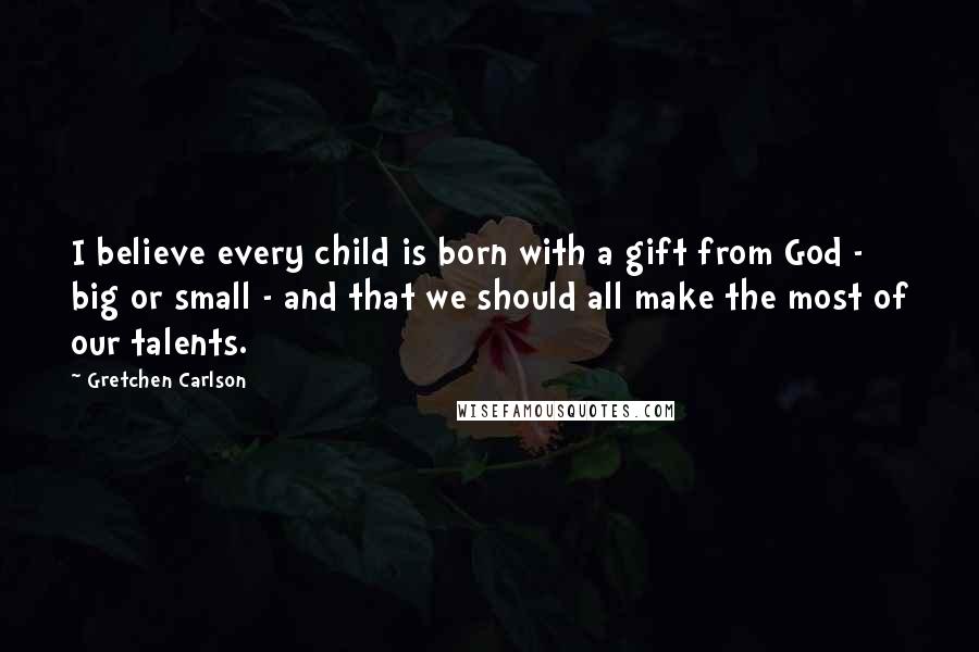 Gretchen Carlson Quotes: I believe every child is born with a gift from God - big or small - and that we should all make the most of our talents.