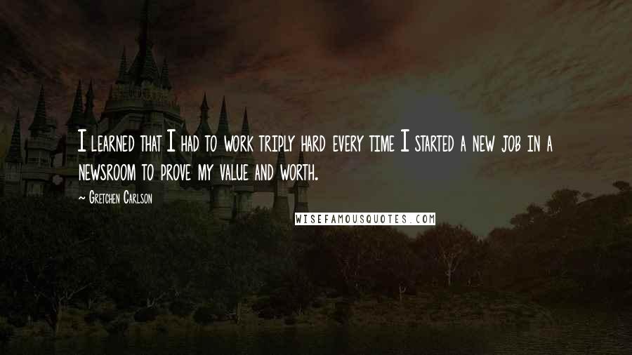Gretchen Carlson Quotes: I learned that I had to work triply hard every time I started a new job in a newsroom to prove my value and worth.