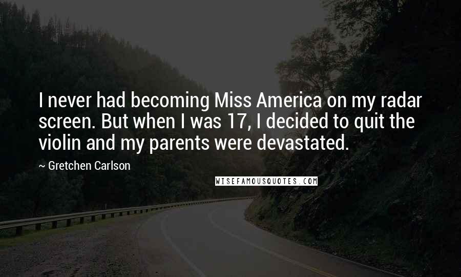 Gretchen Carlson Quotes: I never had becoming Miss America on my radar screen. But when I was 17, I decided to quit the violin and my parents were devastated.