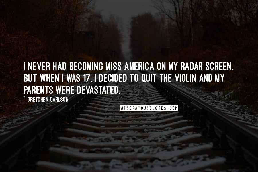 Gretchen Carlson Quotes: I never had becoming Miss America on my radar screen. But when I was 17, I decided to quit the violin and my parents were devastated.