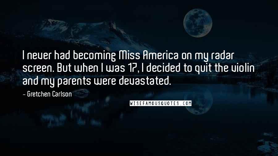 Gretchen Carlson Quotes: I never had becoming Miss America on my radar screen. But when I was 17, I decided to quit the violin and my parents were devastated.