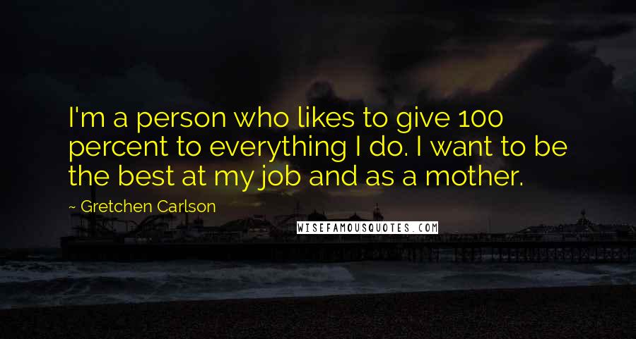 Gretchen Carlson Quotes: I'm a person who likes to give 100 percent to everything I do. I want to be the best at my job and as a mother.