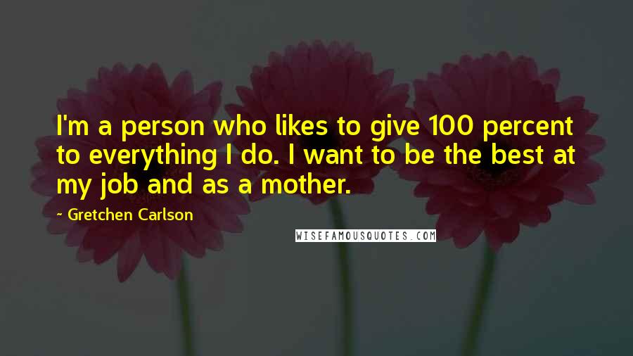 Gretchen Carlson Quotes: I'm a person who likes to give 100 percent to everything I do. I want to be the best at my job and as a mother.