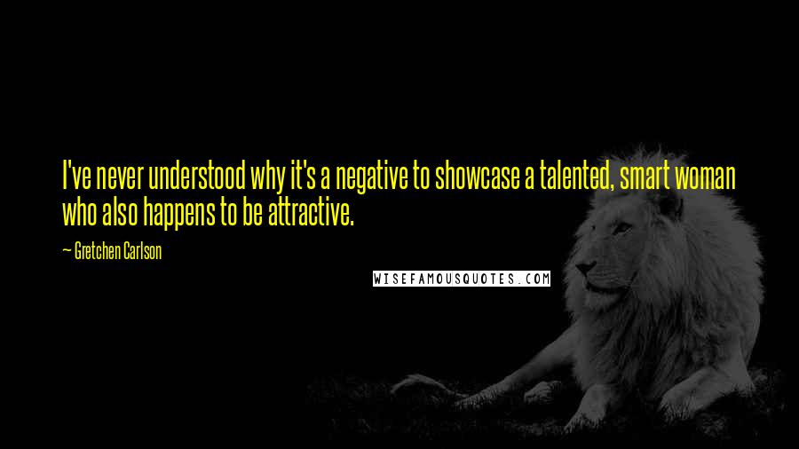 Gretchen Carlson Quotes: I've never understood why it's a negative to showcase a talented, smart woman who also happens to be attractive.