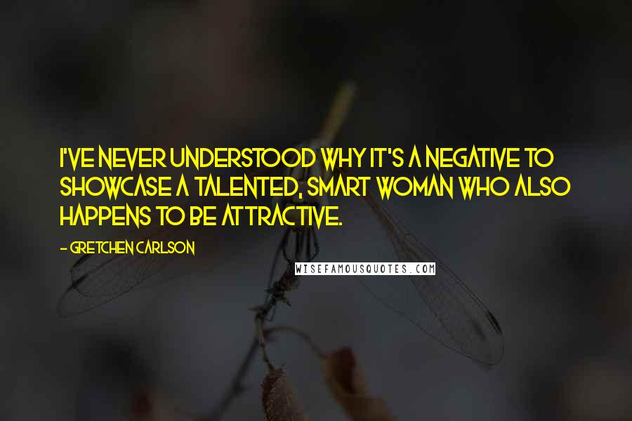 Gretchen Carlson Quotes: I've never understood why it's a negative to showcase a talented, smart woman who also happens to be attractive.