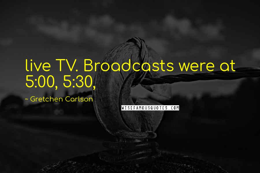 Gretchen Carlson Quotes: live TV. Broadcasts were at 5:00, 5:30,