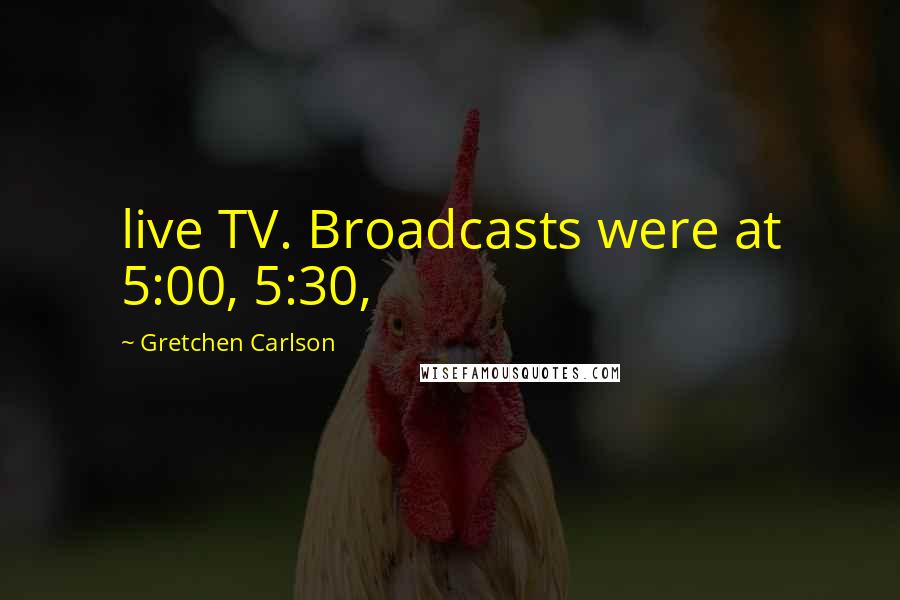 Gretchen Carlson Quotes: live TV. Broadcasts were at 5:00, 5:30,