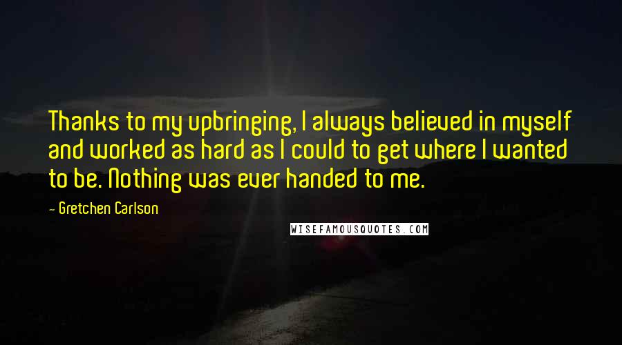 Gretchen Carlson Quotes: Thanks to my upbringing, I always believed in myself and worked as hard as I could to get where I wanted to be. Nothing was ever handed to me.