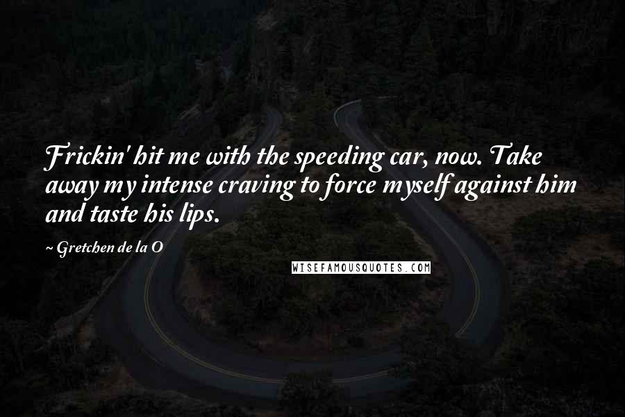 Gretchen De La O Quotes: Frickin' hit me with the speeding car, now. Take away my intense craving to force myself against him and taste his lips.