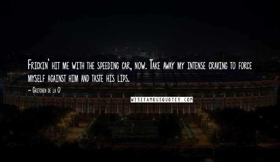 Gretchen De La O Quotes: Frickin' hit me with the speeding car, now. Take away my intense craving to force myself against him and taste his lips.