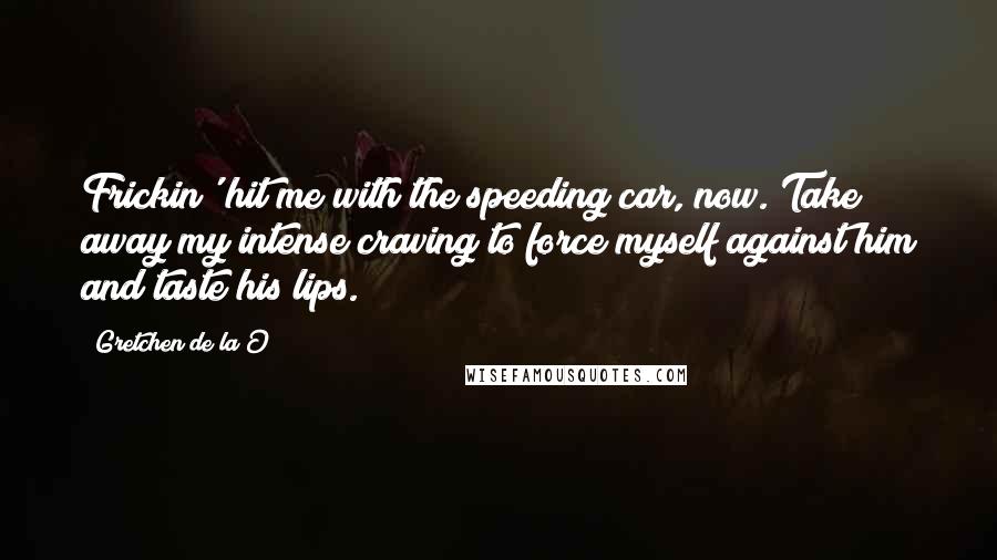 Gretchen De La O Quotes: Frickin' hit me with the speeding car, now. Take away my intense craving to force myself against him and taste his lips.