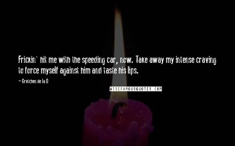 Gretchen De La O Quotes: Frickin' hit me with the speeding car, now. Take away my intense craving to force myself against him and taste his lips.