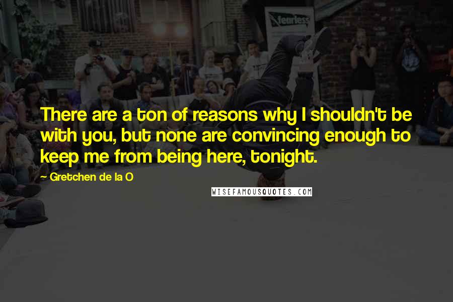 Gretchen De La O Quotes: There are a ton of reasons why I shouldn't be with you, but none are convincing enough to keep me from being here, tonight.