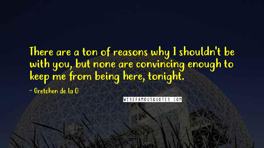 Gretchen De La O Quotes: There are a ton of reasons why I shouldn't be with you, but none are convincing enough to keep me from being here, tonight.