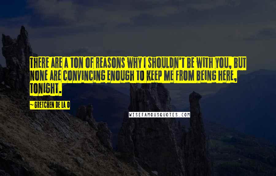 Gretchen De La O Quotes: There are a ton of reasons why I shouldn't be with you, but none are convincing enough to keep me from being here, tonight.