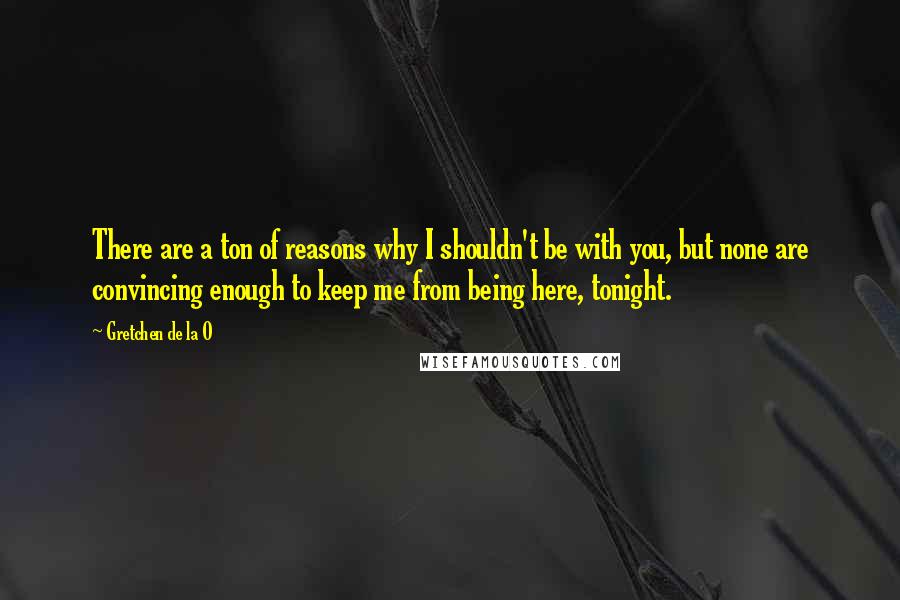 Gretchen De La O Quotes: There are a ton of reasons why I shouldn't be with you, but none are convincing enough to keep me from being here, tonight.