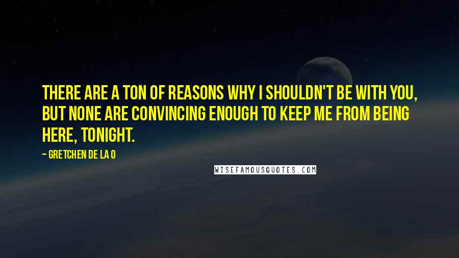 Gretchen De La O Quotes: There are a ton of reasons why I shouldn't be with you, but none are convincing enough to keep me from being here, tonight.