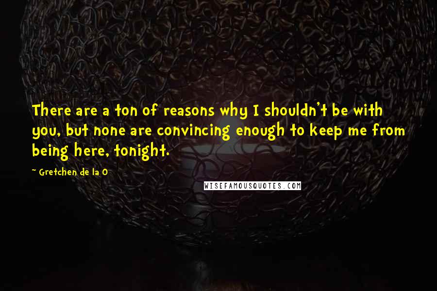 Gretchen De La O Quotes: There are a ton of reasons why I shouldn't be with you, but none are convincing enough to keep me from being here, tonight.