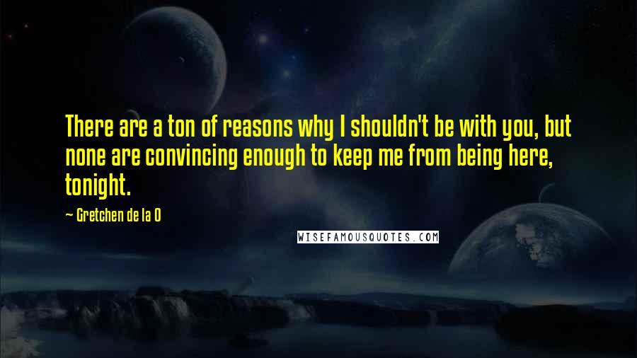 Gretchen De La O Quotes: There are a ton of reasons why I shouldn't be with you, but none are convincing enough to keep me from being here, tonight.