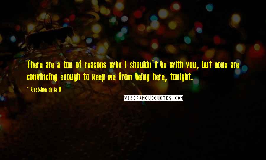 Gretchen De La O Quotes: There are a ton of reasons why I shouldn't be with you, but none are convincing enough to keep me from being here, tonight.