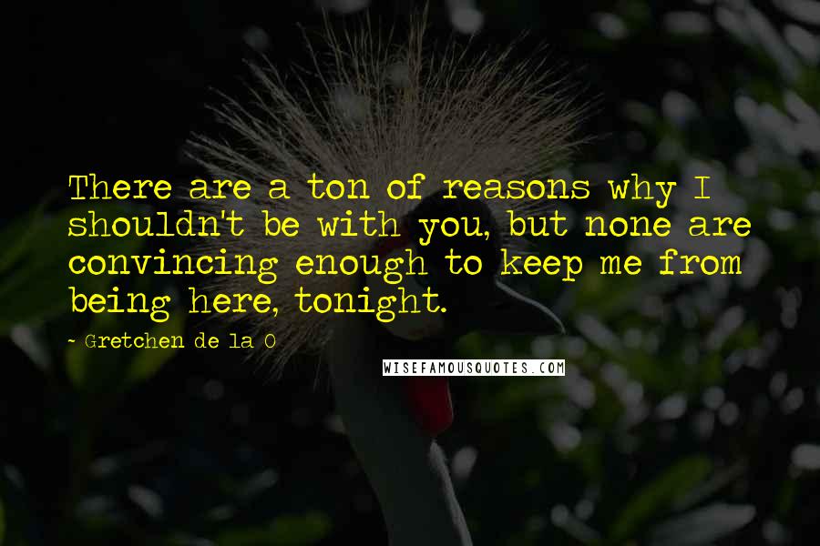 Gretchen De La O Quotes: There are a ton of reasons why I shouldn't be with you, but none are convincing enough to keep me from being here, tonight.