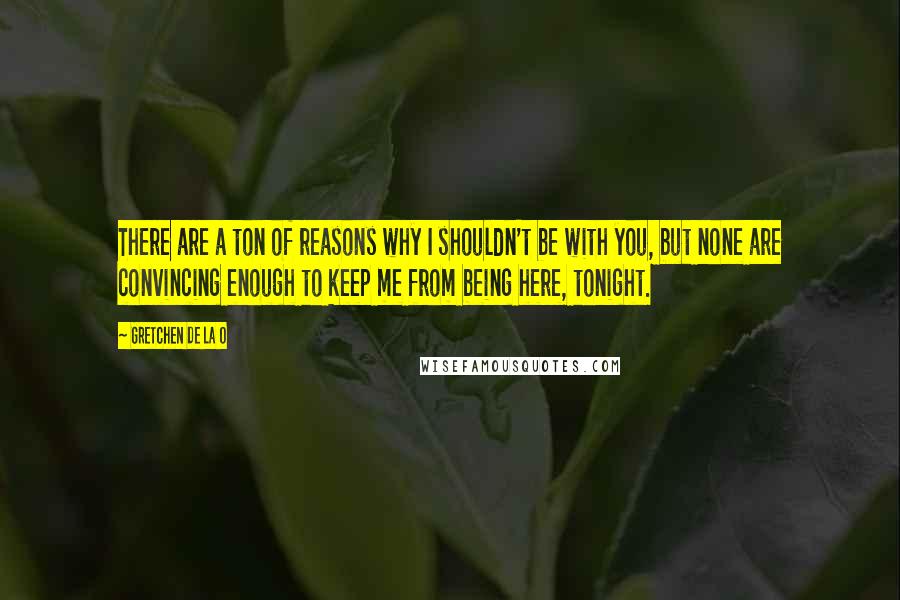 Gretchen De La O Quotes: There are a ton of reasons why I shouldn't be with you, but none are convincing enough to keep me from being here, tonight.