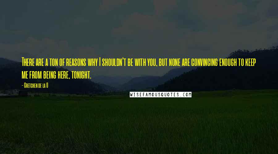 Gretchen De La O Quotes: There are a ton of reasons why I shouldn't be with you, but none are convincing enough to keep me from being here, tonight.