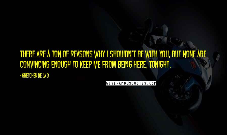 Gretchen De La O Quotes: There are a ton of reasons why I shouldn't be with you, but none are convincing enough to keep me from being here, tonight.