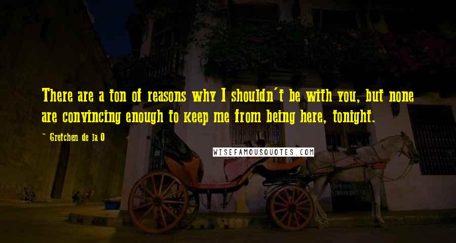 Gretchen De La O Quotes: There are a ton of reasons why I shouldn't be with you, but none are convincing enough to keep me from being here, tonight.