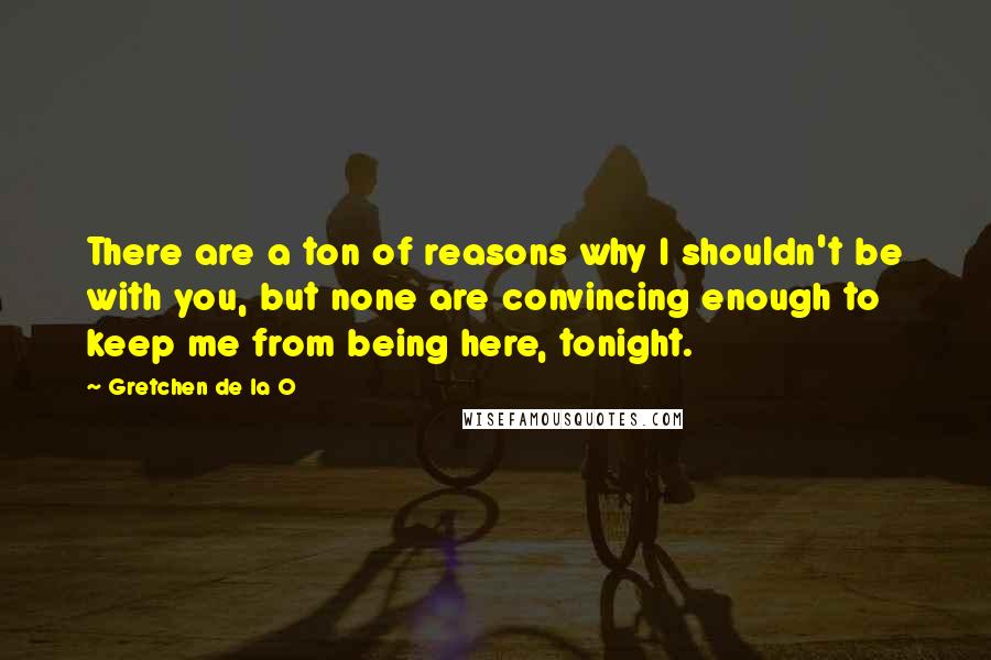 Gretchen De La O Quotes: There are a ton of reasons why I shouldn't be with you, but none are convincing enough to keep me from being here, tonight.