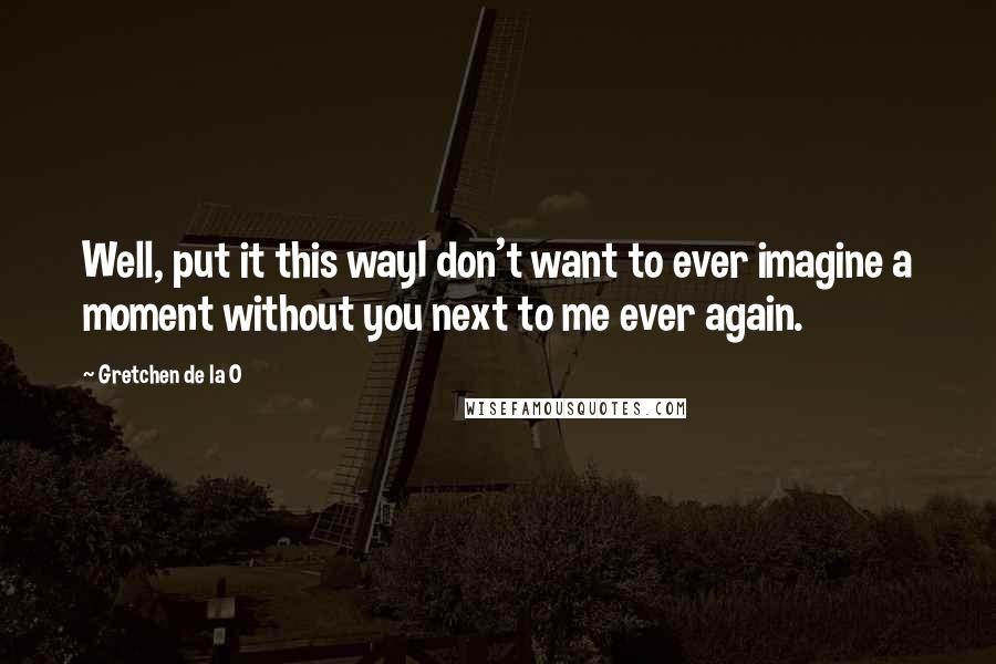 Gretchen De La O Quotes: Well, put it this wayI don't want to ever imagine a moment without you next to me ever again.