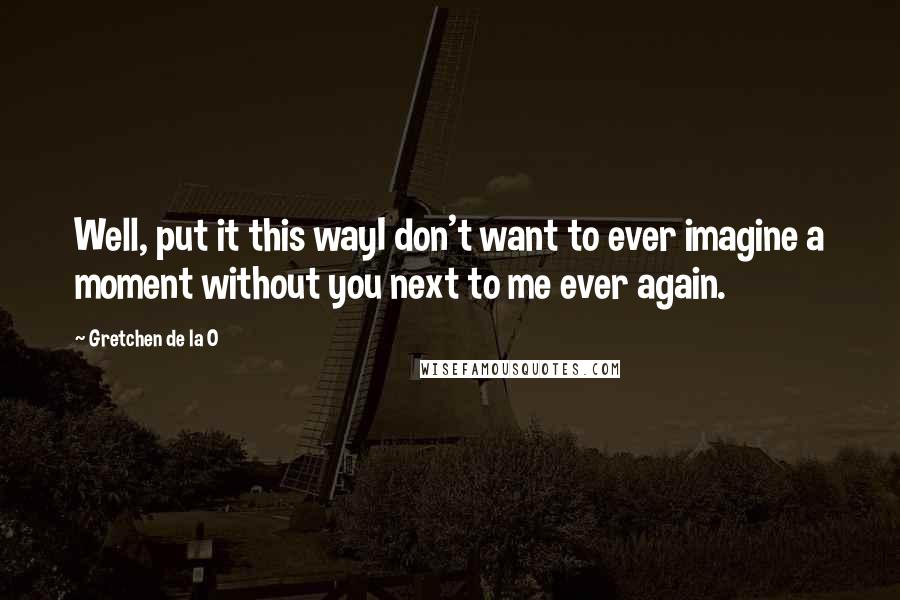 Gretchen De La O Quotes: Well, put it this wayI don't want to ever imagine a moment without you next to me ever again.