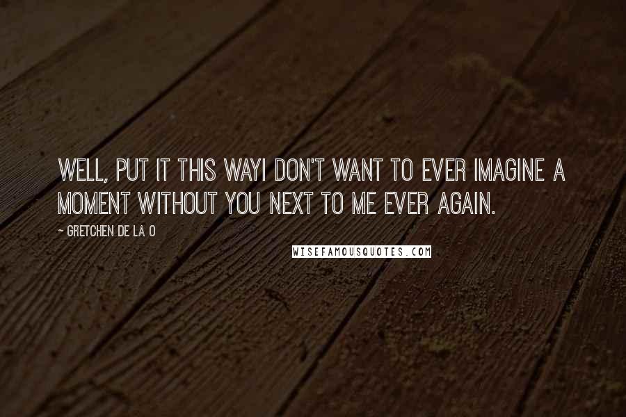 Gretchen De La O Quotes: Well, put it this wayI don't want to ever imagine a moment without you next to me ever again.