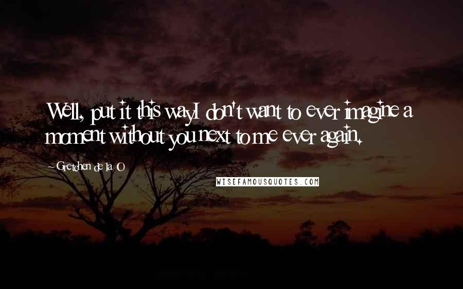 Gretchen De La O Quotes: Well, put it this wayI don't want to ever imagine a moment without you next to me ever again.