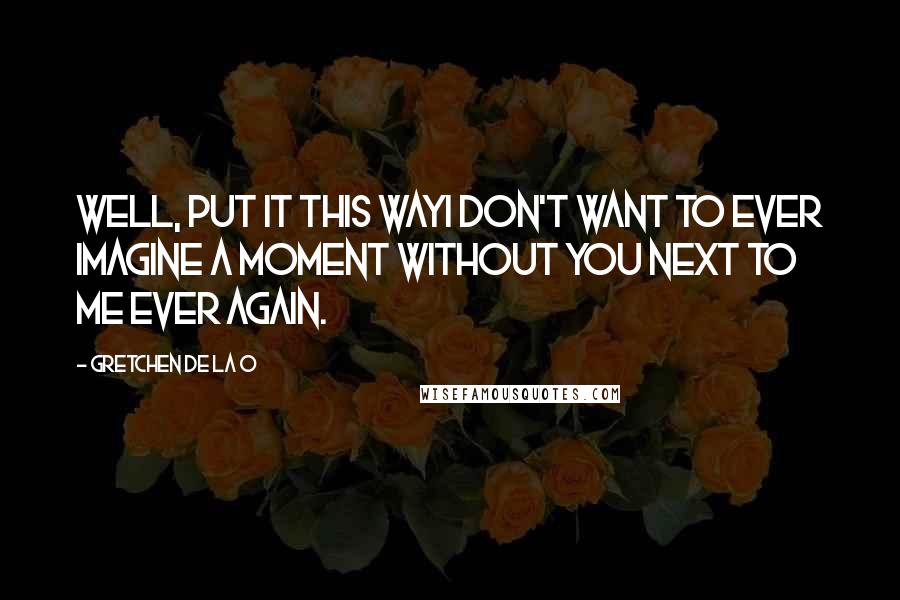 Gretchen De La O Quotes: Well, put it this wayI don't want to ever imagine a moment without you next to me ever again.