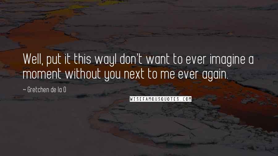 Gretchen De La O Quotes: Well, put it this wayI don't want to ever imagine a moment without you next to me ever again.