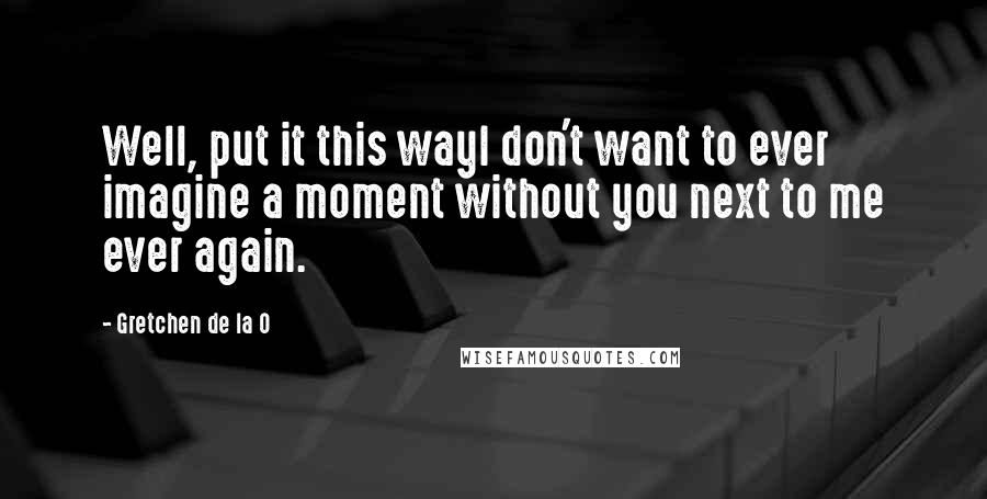 Gretchen De La O Quotes: Well, put it this wayI don't want to ever imagine a moment without you next to me ever again.