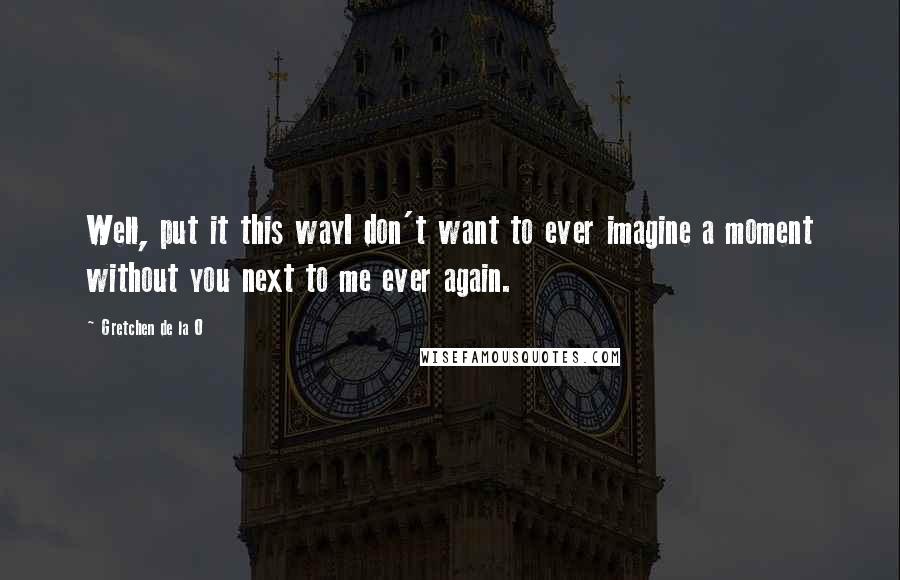 Gretchen De La O Quotes: Well, put it this wayI don't want to ever imagine a moment without you next to me ever again.