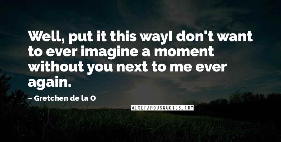 Gretchen De La O Quotes: Well, put it this wayI don't want to ever imagine a moment without you next to me ever again.