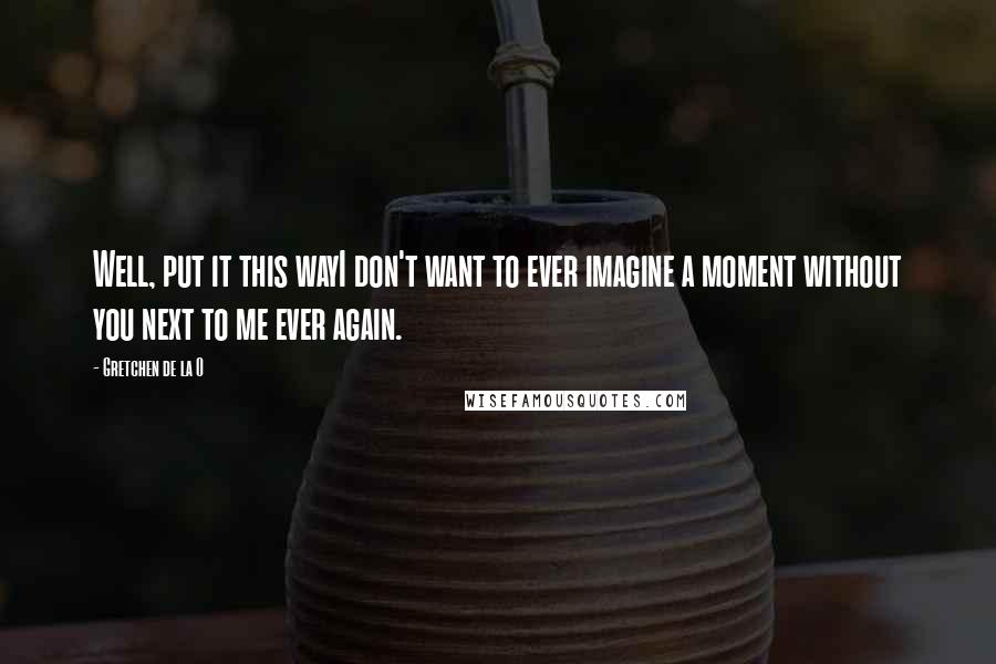 Gretchen De La O Quotes: Well, put it this wayI don't want to ever imagine a moment without you next to me ever again.
