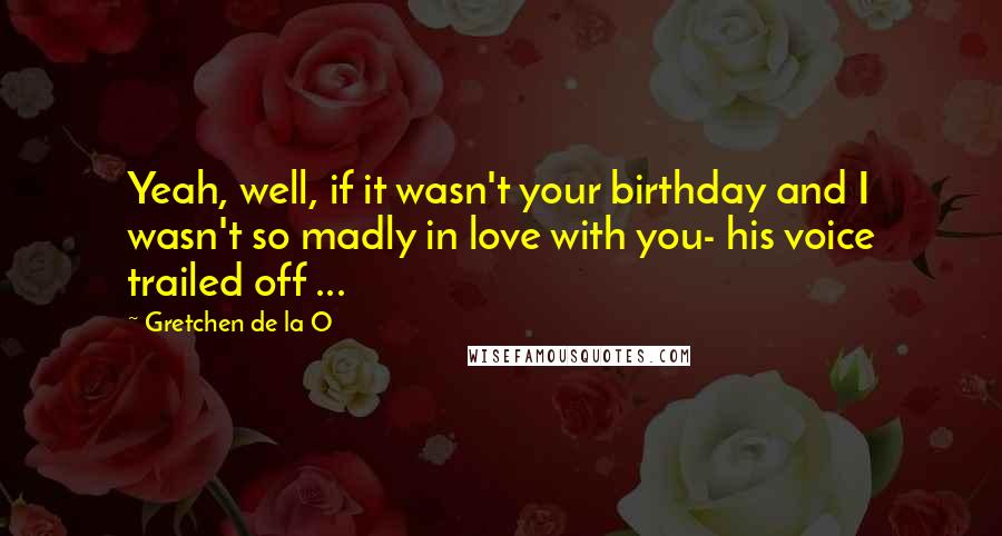 Gretchen De La O Quotes: Yeah, well, if it wasn't your birthday and I wasn't so madly in love with you- his voice trailed off ...